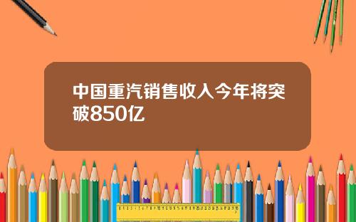 中国重汽销售收入今年将突破850亿