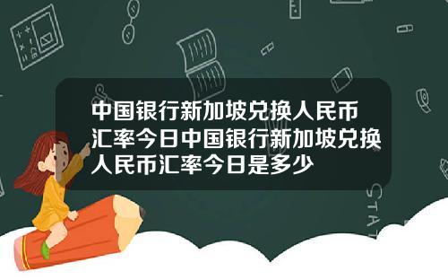 中国银行新加坡兑换人民币汇率今日中国银行新加坡兑换人民币汇率今日是多少