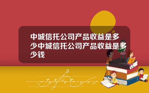 中城信托公司产品收益是多少中城信托公司产品收益是多少钱