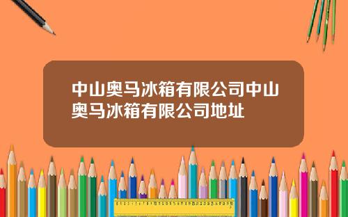 中山奥马冰箱有限公司中山奥马冰箱有限公司地址