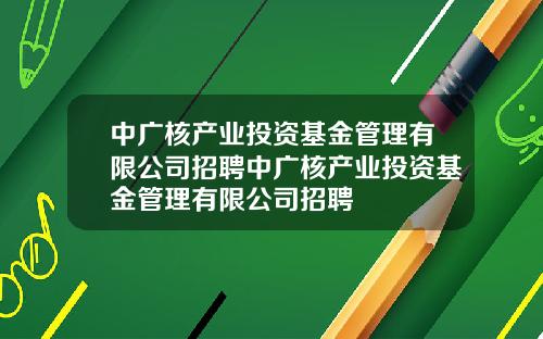 中广核产业投资基金管理有限公司招聘中广核产业投资基金管理有限公司招聘