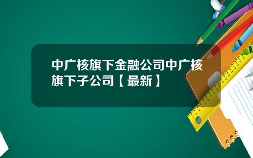中广核旗下金融公司中广核旗下子公司【最新】
