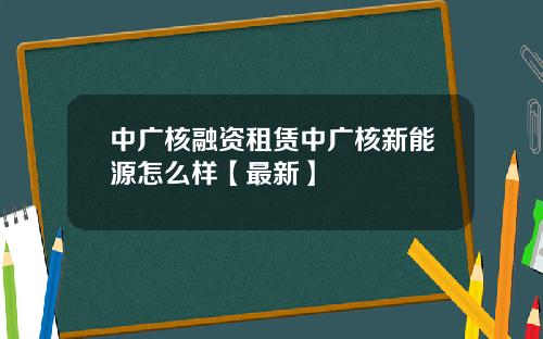 中广核融资租赁中广核新能源怎么样【最新】