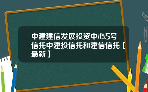 中建建信发展投资中心5号信托中建投信托和建信信托【最新】