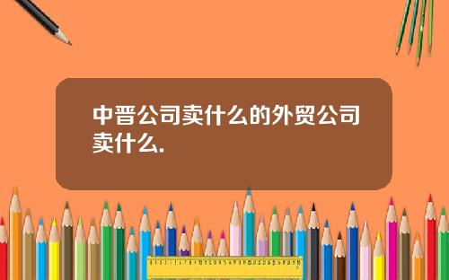 中晋公司卖什么的外贸公司卖什么.