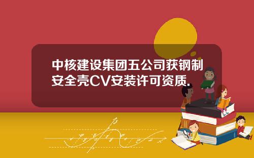 中核建设集团五公司获钢制安全壳CV安装许可资质.