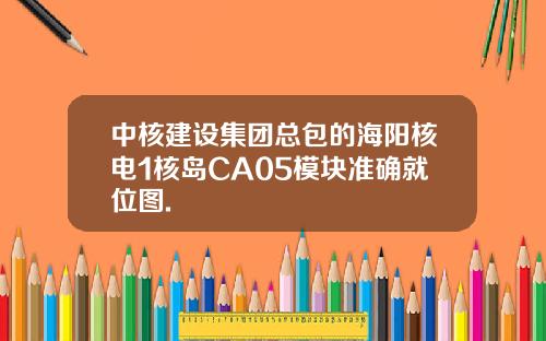 中核建设集团总包的海阳核电1核岛CA05模块准确就位图.