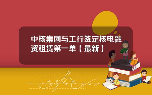 中核集团与工行签定核电融资租赁第一单【最新】