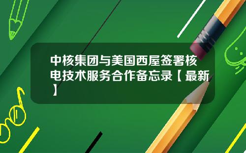 中核集团与美国西屋签署核电技术服务合作备忘录【最新】