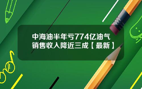 中海油半年亏774亿油气销售收入降近三成【最新】