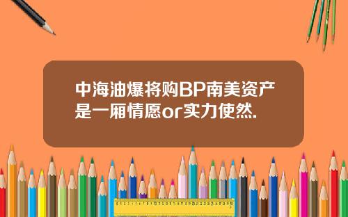 中海油爆将购BP南美资产是一厢情愿or实力使然.