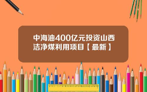 中海油400亿元投资山西洁净煤利用项目【最新】