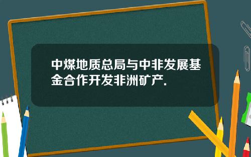 中煤地质总局与中非发展基金合作开发非洲矿产.