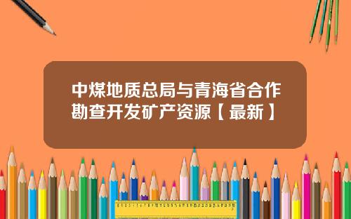 中煤地质总局与青海省合作勘查开发矿产资源【最新】