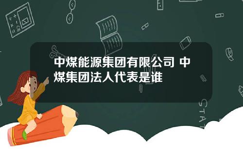 中煤能源集团有限公司 中煤集团法人代表是谁