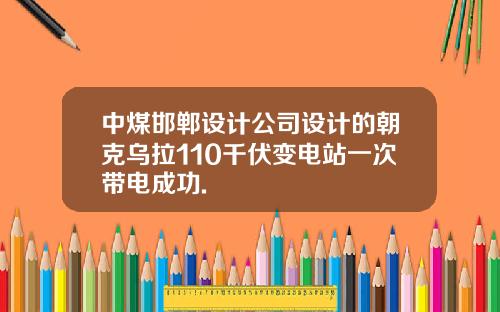 中煤邯郸设计公司设计的朝克乌拉110千伏变电站一次带电成功.