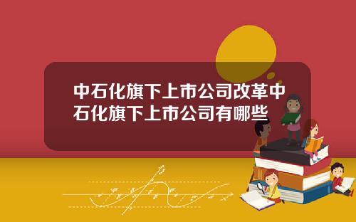 中石化旗下上市公司改革中石化旗下上市公司有哪些