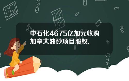 中石化4675亿加元收购加拿大油砂项目股权.
