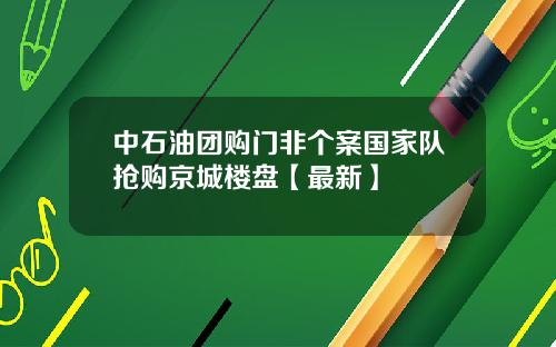 中石油团购门非个案国家队抢购京城楼盘【最新】