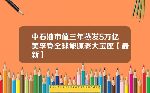 中石油市值三年蒸发5万亿美孚登全球能源老大宝座【最新】
