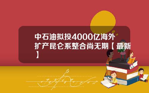 中石油拟投4000亿海外扩产昆仑系整合尚无期【最新】
