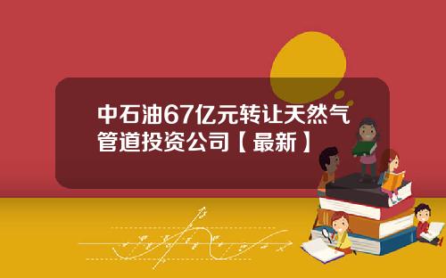 中石油67亿元转让天然气管道投资公司【最新】