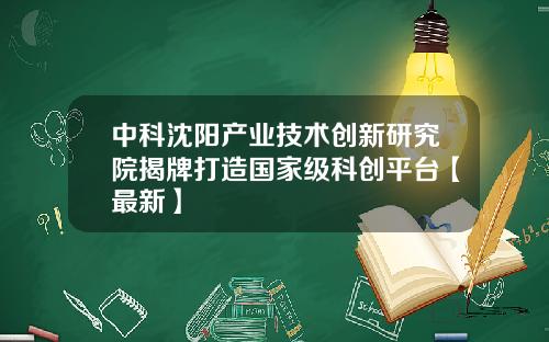 中科沈阳产业技术创新研究院揭牌打造国家级科创平台【最新】