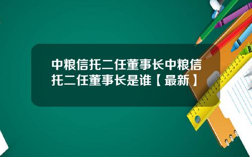中粮信托二任董事长中粮信托二任董事长是谁【最新】