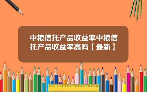 中粮信托产品收益率中粮信托产品收益率高吗【最新】