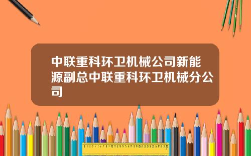 中联重科环卫机械公司新能源副总中联重科环卫机械分公司