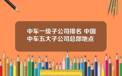 中车一级子公司排名 中国中车五大子公司总部地点