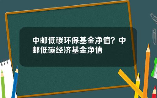 中邮低碳环保基金净值？中邮低碳经济基金净值