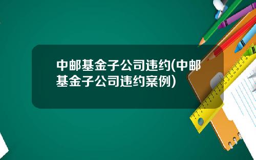 中邮基金子公司违约(中邮基金子公司违约案例)