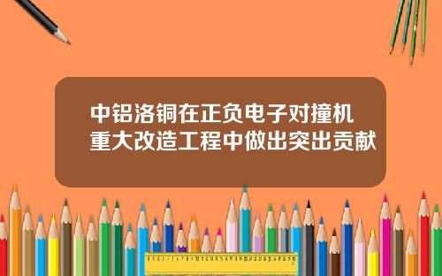 中铝洛铜在正负电子对撞机重大改造工程中做出突出贡献