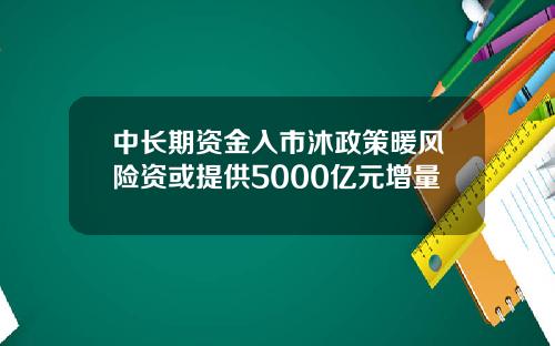 中长期资金入市沐政策暖风险资或提供5000亿元增量