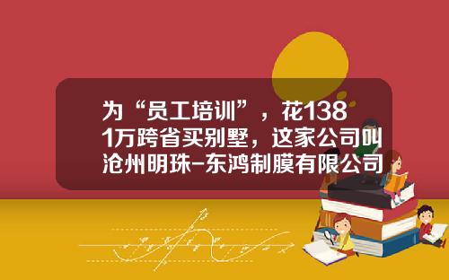 为“员工培训”，花1381万跨省买别墅，这家公司叫沧州明珠-东鸿制膜有限公司
