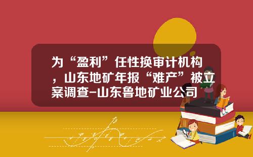 为“盈利”任性换审计机构，山东地矿年报“难产”被立案调查-山东鲁地矿业公司