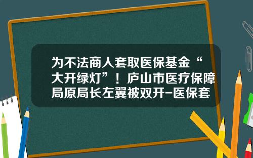 为不法商人套取医保基金“大开绿灯”！庐山市医疗保障局原局长左翼被双开-医保套取多少会立案