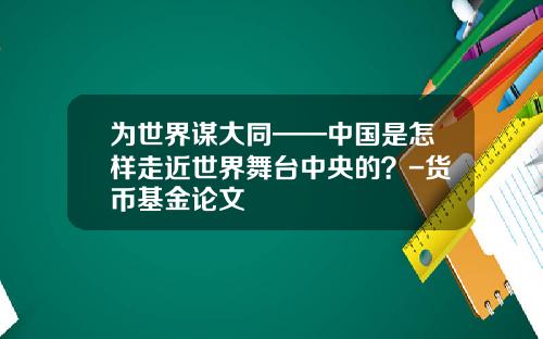 为世界谋大同——中国是怎样走近世界舞台中央的？-货币基金论文