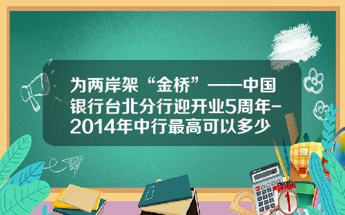 为两岸架“金桥”——中国银行台北分行迎开业5周年-2014年中行最高可以多少年还款期