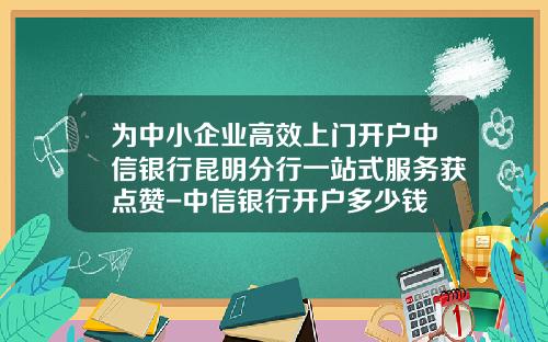 为中小企业高效上门开户中信银行昆明分行一站式服务获点赞-中信银行开户多少钱