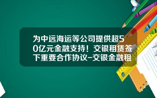 为中远海运等公司提供超50亿元金融支持！交银租赁签下重要合作协议-交银金融租赁有限责任公司