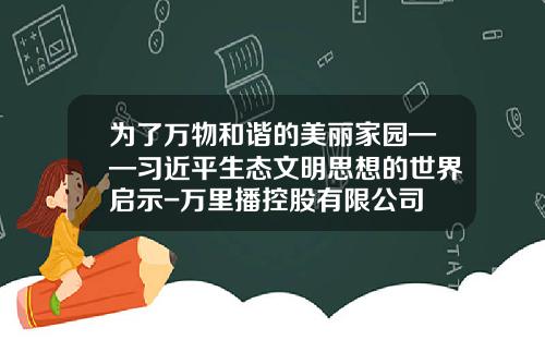 为了万物和谐的美丽家园——习近平生态文明思想的世界启示-万里播控股有限公司