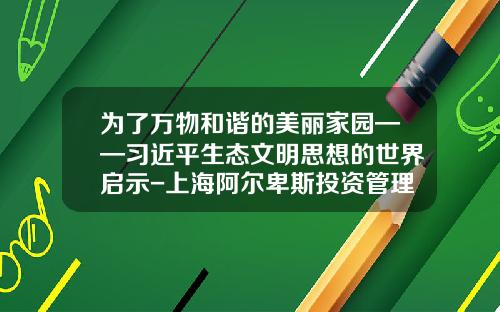 为了万物和谐的美丽家园——习近平生态文明思想的世界启示-上海阿尔卑斯投资管理有限公司