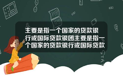 主要是指一个国家的贷款银行或国际贷款银团主要是指一个国家的贷款银行或国际贷款银团业务
