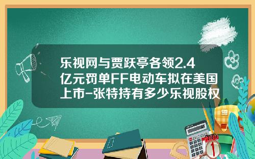 乐视网与贾跃亭各领2.4亿元罚单FF电动车拟在美国上市-张特持有多少乐视股权【新闻】.