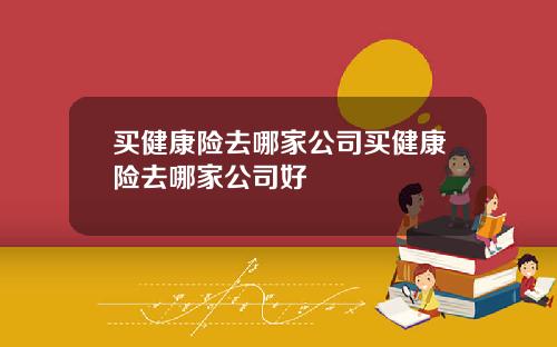 买健康险去哪家公司买健康险去哪家公司好
