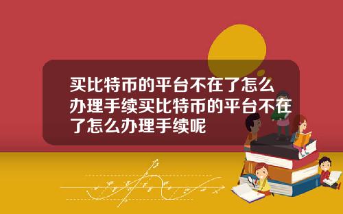 买比特币的平台不在了怎么办理手续买比特币的平台不在了怎么办理手续呢