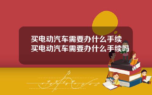 买电动汽车需要办什么手续买电动汽车需要办什么手续吗