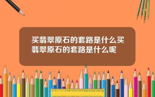 买翡翠原石的套路是什么买翡翠原石的套路是什么呢